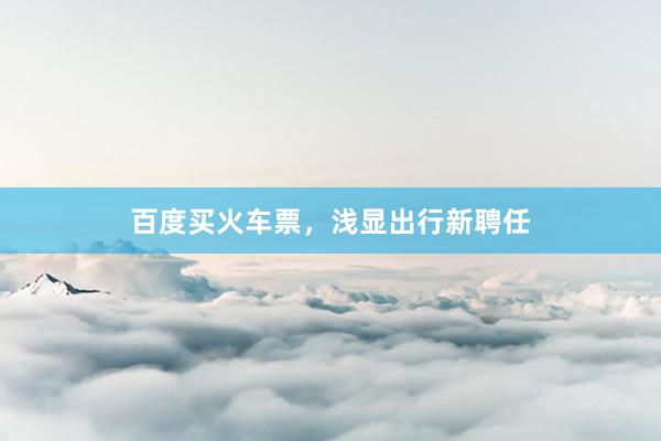 百度买火车票，浅显出行新聘任
