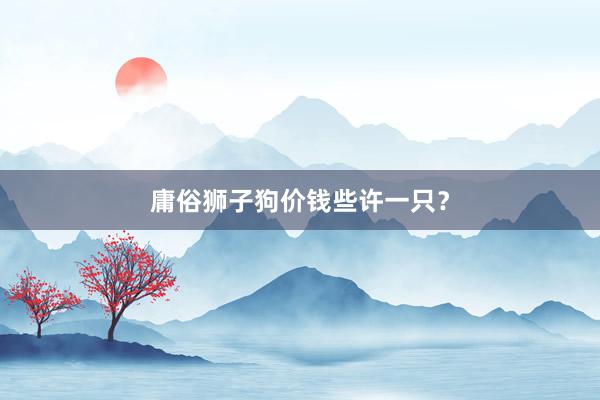 庸俗狮子狗价钱些许一只？